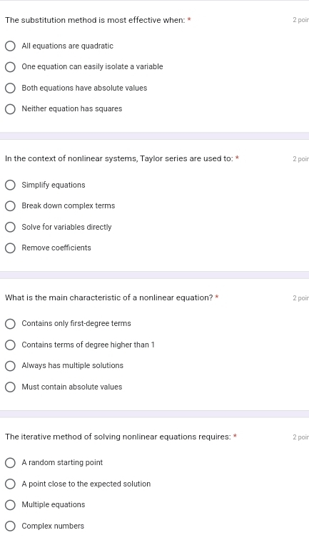 The substitution method is most effective when: * 2 poir
All equations are quadratic
One equation can easily isolate a variable
Both equations have absolute values
Neither equation has squares
In the context of nonlinear systems, Taylor series are used to: * 2 poir
Simplify equations
Break down complex terms
Solve for variables directly
Remove coefficients
What is the main characteristic of a nonlinear equation? * 2 poir
Contains only first-degree terms
Contains terms of degree higher than 1
Always has multiple solutions
Must contain absolute values
The iterative method of solving nonlinear equations requires: * 2 poir
A random starting point
A point close to the expected solution
Multiple equations
Complex numbers