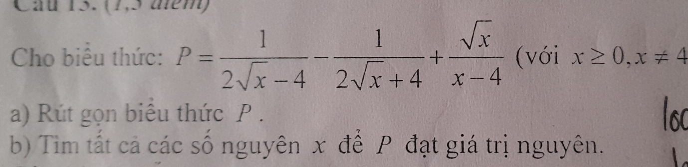 Cầu 15. (1,5 diểm) 
Cho biểu thức: P= 1/2sqrt(x)-4 - 1/2sqrt(x)+4 + sqrt(x)/x-4  (với x≥ 0,x!= 4
a) Rút gọn biêu thức P. 
b) Tim tất cả các số nguyên x để P đạt giá trị nguyên.