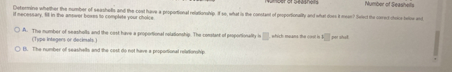 Number of Seashols Number of Seashells
Determine whether the number of seashells and the cost have a proportional relationship. If so, what is the constant of proportionality and what does it mean? Select the correct choice below and
if necessary, fill in the answer boxes to complete your choice.
A. The number of seashells and the cost have a proportional relationship. The constant of proportionality is □ which means the □ per shall.
(Type integers or decimals.)
B. The number of seashells and the cost do not have a proportional rellationship