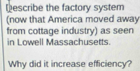 Describe the factory system 
(now that America moved away 
from cottage industry) as seen 
in Lowell Massachusetts. 
Why did it increase efficiency?