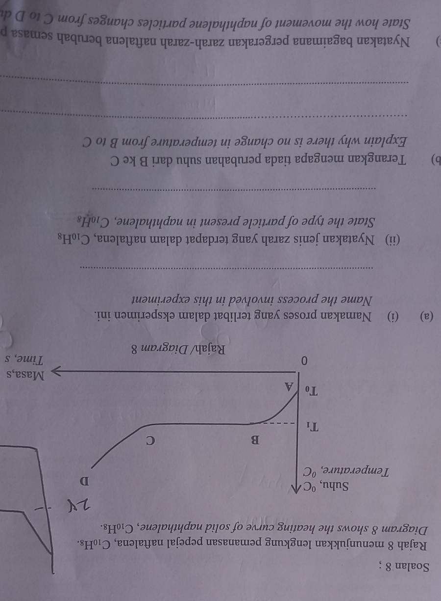 Soalan 8 ;
Rajah 8 menunjukkan lengkung pemanasan pepejal naftalena, C_10H_8.
Diagram 8 shows the heating curve of solid naphthalene, C_10H_8.
s
Time, s
(a) (i) Namakan proses yang terlibat dalam eksperimen ini.
Name the process involved in this experiment
_
(ii) Nyatakan jenis zarah yang terdapat dalam naftalena, C_10H_8
State the type of particle present in naphthalene, C_10H_8
_
b) Terangkan mengapa tiada perubahan suhu dari B ke C
Explain why there is no change in temperature from B to C
_
_
) Nyatakan bagaimana pergerakan zarah-zarah naftalena berubah semasa p
State how the movement of naphthalene particles changes from C to D d