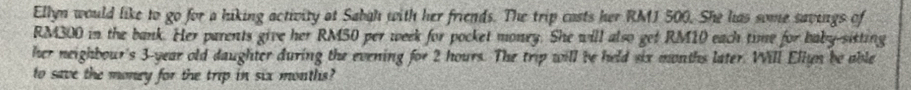 Ellyn would like to go for a hiking activity at Sabah with her friends. The trip casts her RMJ 500. She has some savings of
RM300 in the bank. Her parents give her RM50 per week for pocket money. She will also get RM10 each time for baby-sisting 
her neighbour's 3-year old daughter during the evening for 2 hours. The trip will be held six months later. Will Ellyn be able 
to save the money for the trip in six montlis?