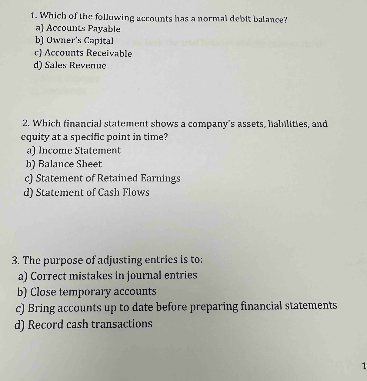 Which of the following accounts has a normal debit balance?
a) Accounts Payable
b) Owner’s Capital
c) Accounts Receivable
d) Sales Revenue
2. Which financial statement shows a company's assets, liabilities, and
equity at a specific point in time?
a) Income Statement
b) Balance Sheet
c) Statement of Retained Earnings
d) Statement of Cash Flows
3. The purpose of adjusting entries is to:
a) Correct mistakes in journal entries
b) Close temporary accounts
c) Bring accounts up to date before preparing financial statements
d) Record cash transactions
1