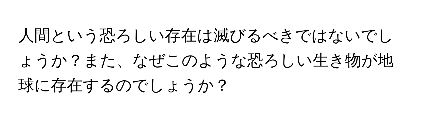 人間という恐ろしい存在は滅びるべきではないでしょうか？また、なぜこのような恐ろしい生き物が地球に存在するのでしょうか？