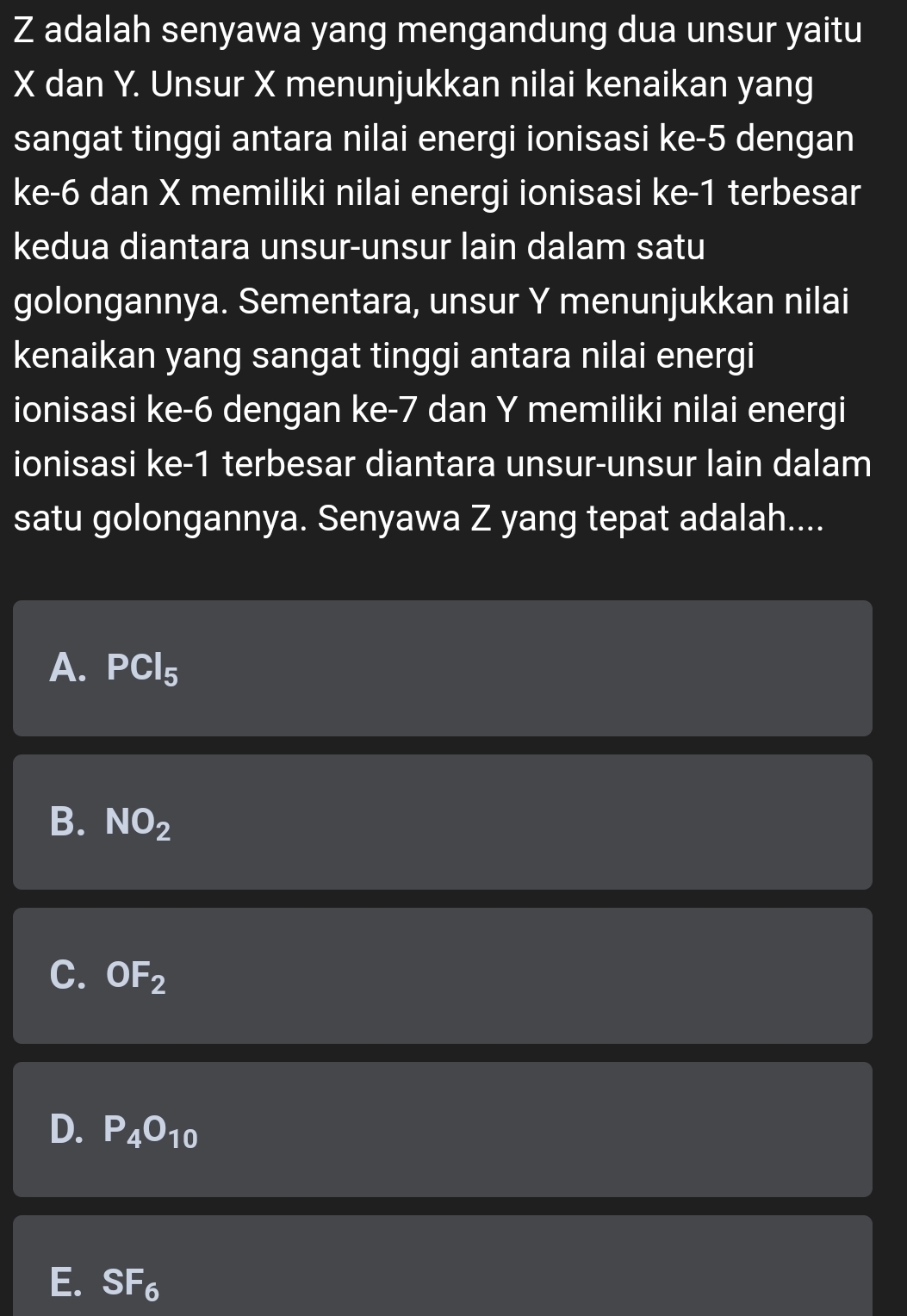 Z adalah senyawa yang mengandung dua unsur yaitu
X dan Y. Unsur X menunjukkan nilai kenaikan yang
sangat tinggi antara nilai energi ionisasi ke -5 dengan
ke -6 dan X memiliki nilai energi ionisasi ke -1 terbesar
kedua diantara unsur-unsur lain dalam satu
golongannya. Sementara, unsur Y menunjukkan nilai
kenaikan yang sangat tinggi antara nilai energi
ionisasi ke -6 dengan ke -7 dan Y memiliki nilai energi
ionisasi ke -1 terbesar diantara unsur-unsur lain dalam
satu golongannya. Senyawa Z yang tepat adalah....
A. PCl_5
B. NO_2
C. OF_2
D. P_4O_10
E. SF_6