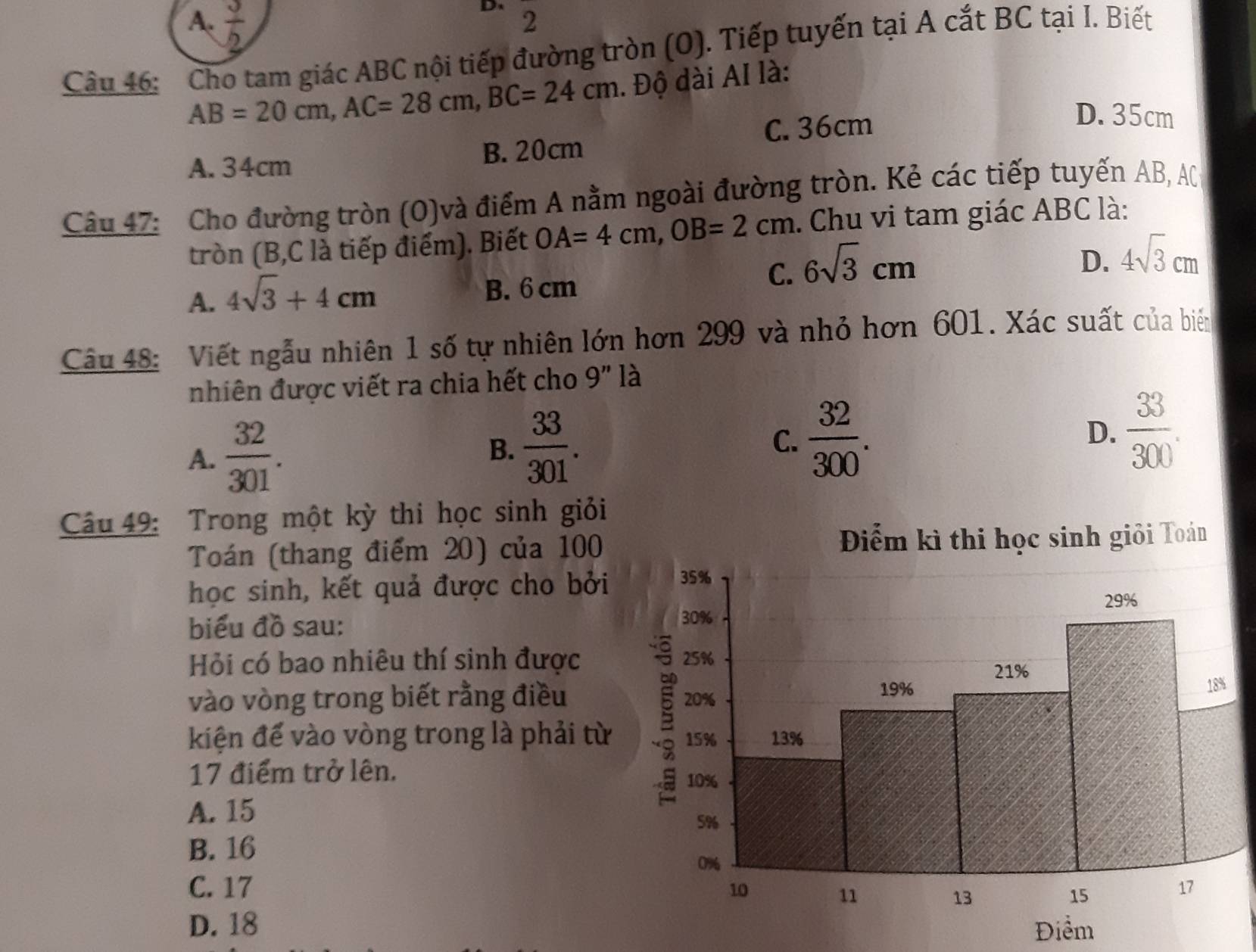 A.  3/2 
D、 2
Câu 46: Cho tam giác ABC nội tiếp đường tròn (O). Tiếp tuyến tại A cắt BC tại I. Biết
AB=20cm, AC=28cm, BC=24cm. Độ dài AI là:
C. 36cm
D. 35cm
A. 34cm B. 20cm
Câu 47: Cho đường tròn (O)và điểm A nằm ngoài đường tròn. Kẻ các tiếp tuyến AB, AC
tròn (B, C là tiếp điểm). Biết OA=4cm, OB=2cm. Chu vi tam giác ABC là:
C. 6sqrt(3)cm
D. 4sqrt(3)cm
A. 4sqrt(3)+4cm B. 6 cm
Câu 48: Viết ngẫu nhiên 1 số tự nhiên lớn hơn 299 và nhỏ hơn 601. Xác suất của biến
nhiên được viết ra chia hết cho 9'' là
A.  32/301 .
B.  33/301 . C.  32/300 . D.  33/300 . 
Câu 49: Trong một kỳ thi học sinh giỏi
Toán (thang điểm 20) của 100 Toán
học sinh, kết quả được cho bởi
biểu đồ sau:
Hỏi có bao nhiêu thí sinh được
vào vòng trong biết rằng điều
kiện để vào vòng trong là phải từ
17 điểm trở lên.
A. 15
B. 16
C. 17
D. 18