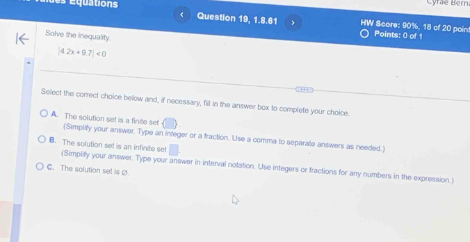 é quations
Cyrae Bern
Question 19, 1.8.61 > HW Score: 90%, 18 of 20 poin
Solve the inequality.
Points: 0 of 1
|4.2x+9.7|<0</tex> 
Select the correct choice below and, if necessary, fill in the answer box to complete your choice.
A. The solution set is a finite set
(Simplify your answer. Type an integer or a fraction. Use a comma to separate answers as needed.)
B. The solution set is an infinite set | 
(Simplify your answer. Type your answer in interval notation. Use integers or fractions for any numbers in the expression.)
C. The solution set is Ø.