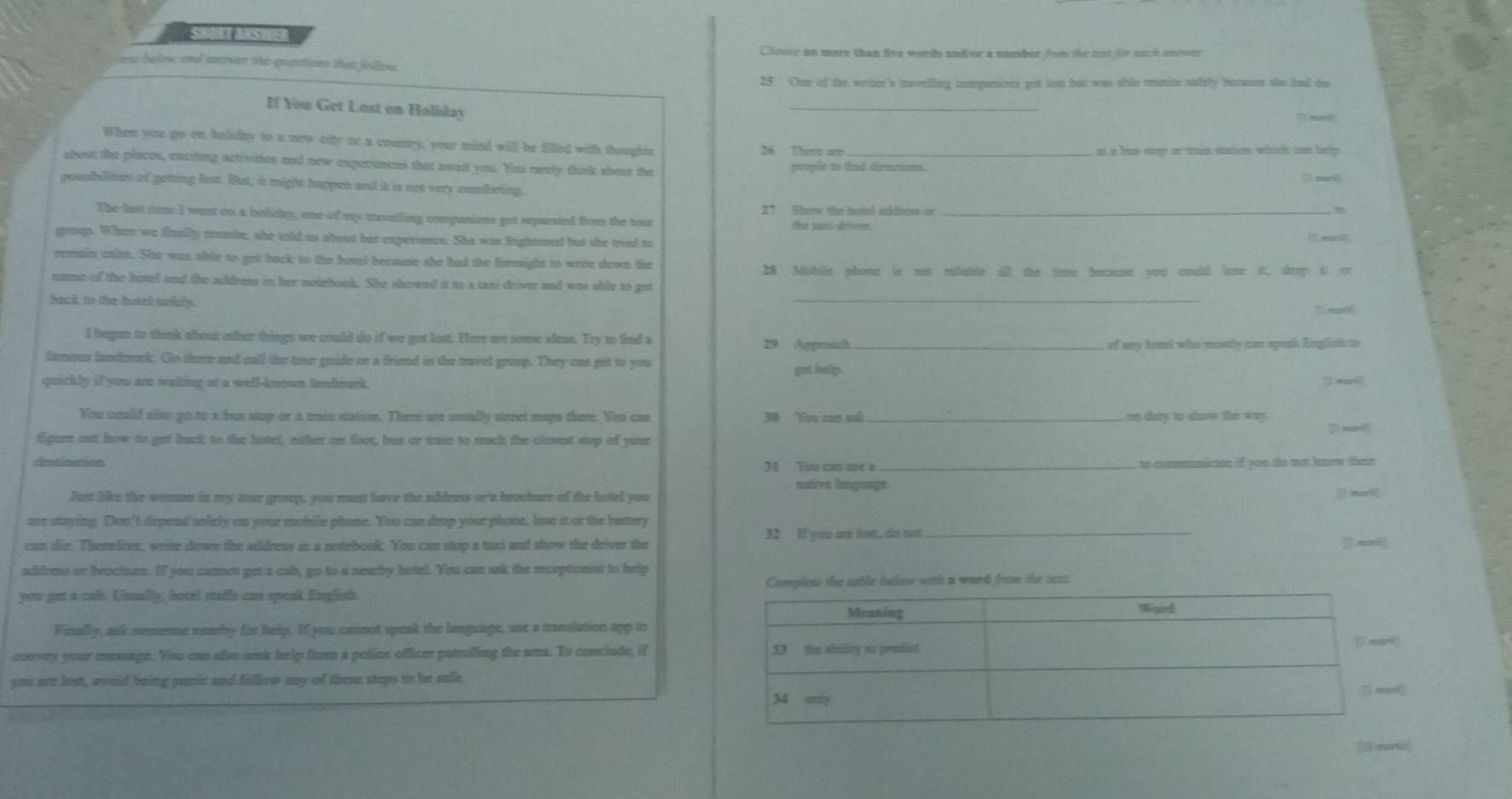 Chouse no more than live words andior a number fom the iet für eack mowen
ear beloe and anower the quettions that fellew .
25 One of the weiter's tuvelling compunions got lest but was able mumite safely becason she had the
If You Get Lost on Holiday
_
`` mar! 
When you go on bolday to a new citty or a country, your mind will be filled with thoughts 26 There are
at a bus stop or tain station which com help 
about the places, exciting activities and new experinces that asait you. You neely think about the prople to find directioes.
possbilities of getting lest. But, it might happen and it is not very combeting,
27 Show the hotel address or π
The lst time I west on a bolidy, one of my travelling companions got separsted from the tour the tux dover._
groups. When we finally rrumite, she told us about her experience. She was frightened but she tried to
remaitn calm. She was able to got back to the horel because she had the forenight to write down the
28 Mobile phone is not refable all the time because you could lose it, drop i or
name of the hotel and the address in her notebook. She showed it to a taxi driver and was shle to get
hack to the botel sufiely .
_
l began to think about oter things we could do if we got lost. Here are some ideas. Try to find a 29 Apprnach_
of ay hand who montly can speak English to
famous landmork. Go there and call the tour goide or a friend in the travel group. They cas get to you get helps.
quickly if you are waiting at a well-known lndmark.
You could also go to a bus stop or a wain station. There are usually street mays there. You can 30 Tou con số _on day to show te way.
jì mri
fgure out how to get back to the hotel, either on foot, bus or train to reach the closest sop of your
destination 31 You can ue a _to communicas if you te not know then
native langsage
Just like the women in my soe group, you must have the addeess or a brochure of the hrtel you
are staying. Don't depend solely on your mobile phone. You can drop your phone, lose it or the hattery
can die. Therefite, write down the address in a notebook. You can stop a taxi and show the driver the 32 If you are lost, do not _[] nai
address or hencture. If you cannet get a cab, go to a nearby hotel. You can ask the receptionist to help
you get a cab. Usually, hotel staffs can speak English. Complete the sable below with a word from the test.
Finally, ask soemme nearby for help. If you cannot speak the language, use a translation app to
consey your message. You can also seek help from a police officer patrolling the area. To conclude, if 
you are lost, woud being paric and follow any of these steps to be sofe
( earisf