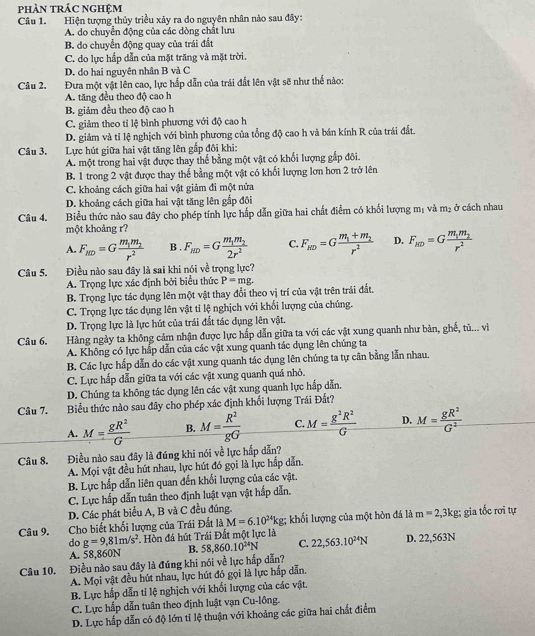 phÀN TRÁC NGHỆM
Câu 1. Hiện tượng thủy triều xảy ra do nguyên nhân nào sau đây:
A. do chuyển động của các dòng chất lưu
B. do chuyển động quay của trái đất
C. do lực hấp dẫn của mặt trăng và mặt trời.
D. do hai nguyên nhân B và C
Câu 2. Đưa một vật lên cao, lực hấp dẫn của trái đất lên vật sẽ như thế nào:
A. tăng đều theo độ cao h
B. giảm đều theo độ cao h
C. giảm theo tỉ lệ bình phương với độ cao h
D. giảm và tỉ lệ nghịch với bình phương của tổng độ cao h và bán kính R của trái đất.
Câu 3. Lực hút giữa hai vật tăng lên gấp đôi khi:
A. một trong hai vật được thay thế bằng một vật có khối lượng gấp đôi.
B. 1 trong 2 vật được thay thế bằng một vật có khối lượng lơn hơn 2 trở lên
C. khoảng cách giữa hai vật giảm đi một nửa
D. khoảng cách giữa hai vật tăng lên gấp đôi
Câu 4. Biểu thức nào sau đây cho phép tính lực hấp dẫn giữa hai chất điểm có khối lượng m_1 và m_2 ở cách nhau
một khoảng r?
A. F_HD=Gfrac m_1m_2r^2 B . F_HD=Gfrac m_1m_22r^2 C. F_HD=Gfrac m_1+m_2r^2 D. F_HD=Gfrac m_1m_2r^2
Câu 5. Điều nào sau đây là sai khi nói về trọng lực?
A. Trọng lực xác định bởi biểu thức P=mg.
B. Trọng lực tác dụng lên một vật thay đổi theo vị trí của vật trên trái đất.
C. Trọng lực tác dụng lên vật tỉ lệ nghịch với khối lượng của chúng.
D. Trọng lực là lực hút của trái đất tác dụng lên vật.
Câu 6. Hàng ngày ta không cảm nhận được lực hấp dẫn giữa ta với các vật xung quanh như bàn, ghế, tủ... vì
A. Không có lực hấp dẫn của các vật xung quanh tác dụng lên chúng ta
B. Các lực hấp dẫn do các vật xung quanh tác dụng lên chúng ta tự cân bằng lẫn nhau.
C. Lực hấp dẫn giữa ta với các vật xung quanh quá nhỏ.
D. Chúng ta không tác dụng lên các vật xung quanh lực hấp dẫn.
Câu 7. Biểu thức nào sau đây cho phép xác định khối lượng Trái Đất?
A. _ M= gR^2/G 
B. M= R^2/gG  C. M= g^2R^2/G  D. M= gR^2/G^2 
Câu 8. Điều nào sau đây là đúng khi nói về lực hấp dẫn?
A. Mọi vật đều hút nhau, lực hút đó gọi là lực hấp dẫn.
B. Lực hấp dẫn liên quan đến khối lượng của các vật.
C. Lực hấp dẫn tuân theo định luật vạn vật hấp dẫn.
D. Các phát biểu A, B và C đều đúng.
Câu 9. Cho biết khối lượng của Trái Đất là M=6.10^(24)kg; khối lượng của một hòn đá là m=2,3kg; gia tốc rơi tự
do g=9,81m/s^2. Hòn đá hút Trái Đất một lực là
A. 58,860N B. 58,860.10^(24)N C. 22,563.10^(24)N D. 22,563N
Câu 10. Điều nào sau đây là đúng khi nói về lực hấp dẫn?
A. Mọi vật đều hút nhau, lực hút đó gọi là lực hấp dẫn.
B. Lực hấp dẫn tỉ lệ nghịch với khối lượng của các vật.
C. Lực hấp dẫn tuân theo định luật vạn Cu-lông.
D. Lực hấp dẫn có độ lớn tỉ lệ thuận với khoảng các giữa hai chất điểm