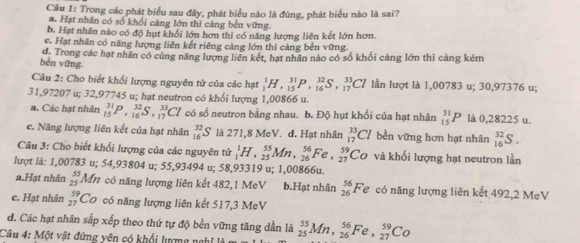 Trong các phát biểu sau đây, phát biểu nào là đúng, phát biểu nào là sai?
a. Hạt nhân có số khối càng lớn thì càng bền vững.
b. Hạt nhân nào có độ hụt khối lớn hơn thì có năng lượng liên kết lớn hơn.
c. Hạt nhân có năng lượng liên kết riêng càng lớn thì càng bền vững.
d. Trong các hạt nhân có cùng năng lượng liên kết, hạt nhân nào có số khối càng lớn thì càng kém
bền vững.
Câu 2: Cho biết khối lượng nguyên tử của các hạt _1^(1H,_(15)^(31)P,_(16)^(32)S,_(17)^(33)Cl lần lượt là 1,00783 u; 30,97376 u;
31,97207 u; 32,97745 u; hạt neutron có khối lượng 1,00866 u.
a. Các hạt nhân _(15)^(31)P,_(16)^(32)S,_(17)^(33)Cl có số neutron bằng nhau. b. Độ hụt khối của hạt nhân _(15)^(31)P là 0,28225 u.
c. Năng lượng liên kết của hạt nhân _(16)^(32)S là 271,8 MeV. d. Hạt nhân _(17)^(33)Cl bền vững hơn hạt nhân _(16)^(32)S.
Câu 3: Cho biết khối lượng của các nguyên tử _1^1H,_(25)^(55)Mn,_(26)^(56)Fe,_(27)^(59)Co và khối lượng hạt neutron lần
lượt là: 1,00783 u; 54,93804 u; 55,93494 u; 58,93319 u; 1,00866u.
a.Hạt nhân beginarray)r 55 25endarray Mn 1 có năng lượng liên kết 482,1 MeV b.Hạt nhân _(26)^(56)Fe có năng lượng liên kết 492,2 MeV
c. Hạt nhân beginarrayr 59 27endarray Có có năng lượng liên kết 517,3 MeV
d. Các hạt nhân sắp xếp theo thứ tự độ bền vững tăng dần là _(25)^(55)Mn,_(26)^(56)Fe,_(27)^(59)Co
Câu 4: Một vật đứng yên có khối lượng nghị là