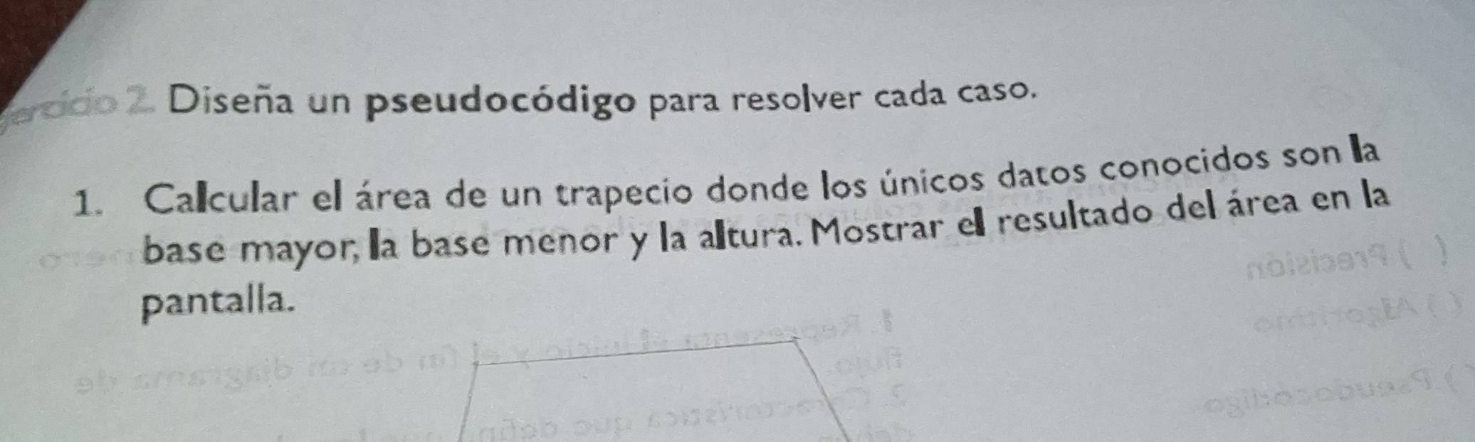 ercido 2. Diseña un pseudocódigo para resolver cada caso. 
1. Calcular el área de un trapecio donde los únicos datos conocidos son a 
base mayor, la base menor y la altura. Mostrar e resultado del área en la 
pantalla.