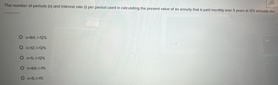 The number of periods (n) and interest rate (i) per period used in calculating the present value of an annuity that is paid monthly over 5 years at 12% annually are
.
n=60; i=12%
n=12; i=12%
n=5; l=12%
n=60; l=1%
n=5; i=1%