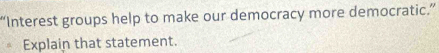 “Interest groups help to make our democracy more democratic.” 
Explain that statement.