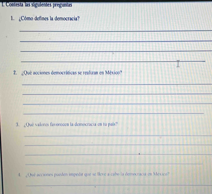 Contesta las siguientes preguntas 
1 Cómo defines la democracia? 
_ 
_ 
_ 
_ 
2. ¿Qué acciones democráticas se realizan en México? 
_ 
_ 
_ 
_ 
3. ¿Qué valores favorecen la democracia en tu país? 
_ 
_ 
_ 
_ 
4. ¿Que acciones pueden impedir que se lleve a cabo la democracia en México? 
_