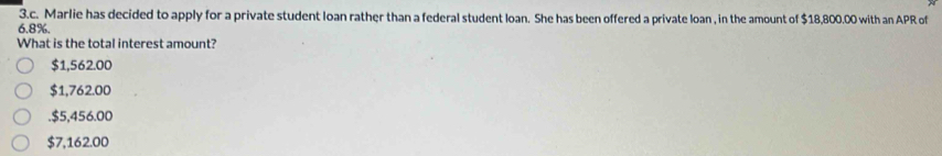 Marlie has decided to apply for a private student loan rather than a federal student loan. She has been offered a private loan , in the amount of $18,800.00 with an APR of
6.8%.
What is the total interest amount?
$1,562.00
$1,762.00 . $5,456.00
$7,162.00