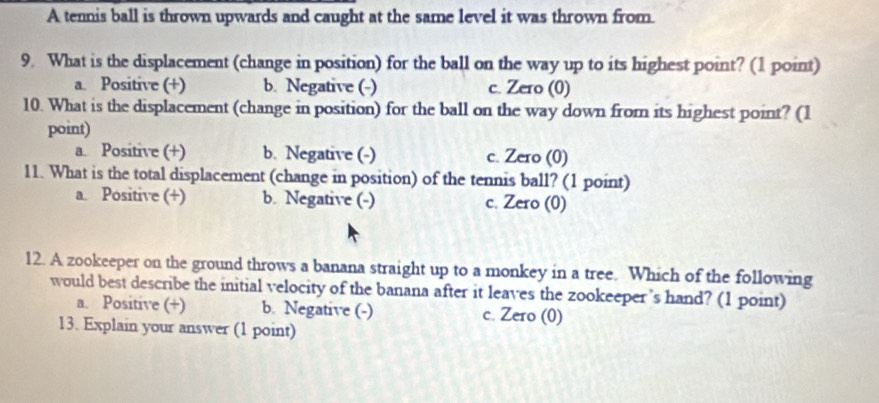 A tennis ball is thrown upwards and caught at the same level it was thrown from.
9. What is the displacement (change in position) for the ball on the way up to its highest point? (1 point)
a. Positive (+) b. Negative (-) c. Zero (0)
10. What is the displacement (change in position) for the ball on the way down from its highest point? (1
point)
a. Positive (+) b. Negative (-) c. Zero (0)
11. What is the total displacement (change in position) of the tennis ball? (1 point)
a. Positive (+) b. Negative (-) c. Zero (0)
12. A zookeeper on the ground throws a banana straight up to a monkey in a tree. Which of the following
would best describe the initial velocity of the banana after it leaves the zookeeper’s hand? (1 point)
a. Positive (+) b. Negative (-) c. Zero (0)
13. Explain your answer (1 point)