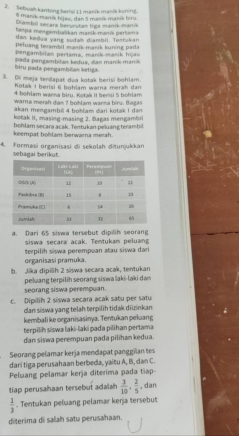 Sebuah kantong berisi 11 manik-manik kuning,
6 manik-manik hijau, dan 5 manik-manik biru.
Diambil secara berurutan tiga manik-manik
tanpa mengembalikan manik-manik pertama
dan kedua yang sudah diambil. Tentukan
peluang terambil manik-manik kuning pada
pengambilan pertama, manik-manik hijau
pada pengambilan kedua, dan manik-manik
biru pada pengambilan ketiga.
3. Di meja terdapat dua kotak berisi bohlam.
Kotak I berisi 6 bohlam warna merah dan
4 bohlam warna biru. Kotak II berisi 5 bohlam
warna merah dan 7 bohlam warna biru. Bagas
akan mengambil 4 bohlam dari kotak I dan
kotak II, masing-masing 2. Bagas mengambil
bohlam secara acak. Tentukan peluang terambil
keempat bohlam berwarna merah.
4. Formasi organisasi di sekolah ditunjukkan
sebagai berikut.
a. Dari 65 siswa tersebut dipilih seorang
siswa secara acak. Tentukan peluang
terpilih siswa perempuan atau siswa dari
organisasi pramuka.
b. Jika dipilih 2 siswa secara acak, tentukan
peluang terpilih seorang siswa laki-laki dan
seorang siswa perempuan.
c. Dipilih 2 siswa secara acak satu per satu
dan siswa yang telah terpilih tidak diizinkan
kembali ke organisasinya. Tentukan peluang
terpilih siswa laki-laki pada pilihan pertama
dan siswa perempuan pada pilihan kedua.
Seorang pelamar kerja mendapat panggilan tes
dari tiga perusahaan berbeda, yaitu A, B, dan C.
Peluang pelamar kerja diterima pada tiap-
tiap perusahaan tersebut adalah  3/10 , 2/5  , dan
 1/3 . Tentukan peluang pelamar kerja tersebut
diterima di salah satu perusahaan.