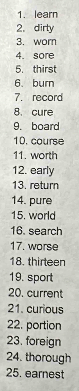 learn 
2. dirty 
3. worn 
4. sore 
5. thirst 
6. burn 
7. record 
8. cure 
9. board 
10. course 
11. worth 
12. early 
13. return 
14. pure 
15. world 
16. search 
17. worse 
18. thirteen 
19. sport 
20. current 
21. curious 
22. portion 
23. foreign 
24. thorough 
25. earnest