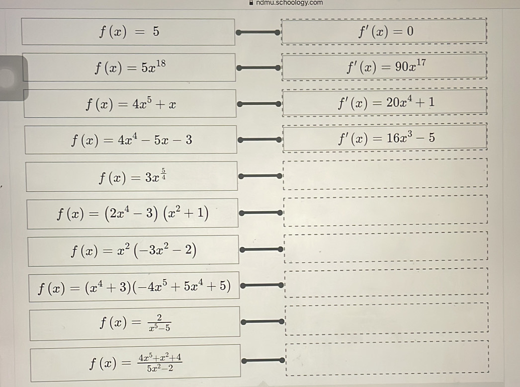 ndmu.schoology.com
f(x)=5
f'(x)=0
f(x)=5x^(18)
f'(x)=90x^(17)
f(x)=4x^5+x
f'(x)=20x^4+1
f(x)=4x^4-5x-3
f'(x)=16x^3-5
f(x)=3x^(frac 5)4
f(x)=(2x^4-3)(x^2+1)
f(x)=x^2(-3x^2-2)
f(x)=(x^4+3)(-4x^5+5x^4+5)
f(x)= 2/x^5-5 
f(x)= (4x^5+x^2+4)/5x^2-2 