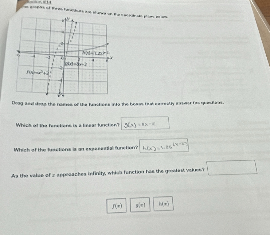 ostion # 14
The graphs of three functions are shown on t coordinate plane below.
Drag and drop the names of the functions into the boxes that correctly answer the questions.
Which of the functions is a linear function?
Which of the functions is an exponential function? N=1.26l
As the value of £ approaches infinity, which function has the greatest values? □
f(x) g(x) h(x)