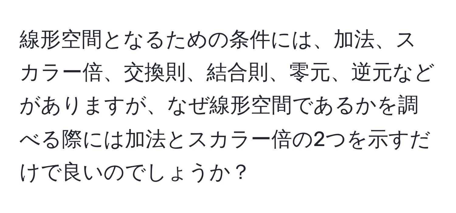 線形空間となるための条件には、加法、スカラー倍、交換則、結合則、零元、逆元などがありますが、なぜ線形空間であるかを調べる際には加法とスカラー倍の2つを示すだけで良いのでしょうか？