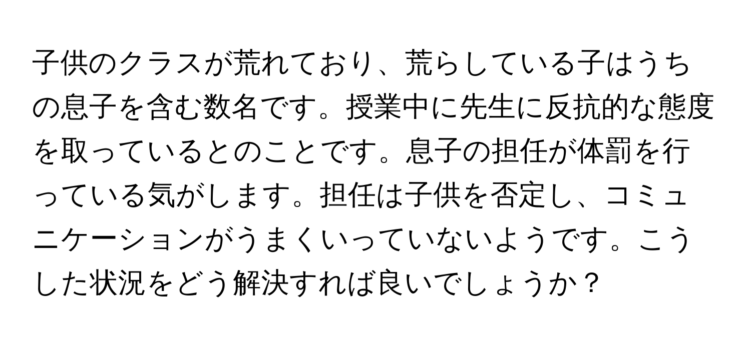 子供のクラスが荒れており、荒らしている子はうちの息子を含む数名です。授業中に先生に反抗的な態度を取っているとのことです。息子の担任が体罰を行っている気がします。担任は子供を否定し、コミュニケーションがうまくいっていないようです。こうした状況をどう解決すれば良いでしょうか？