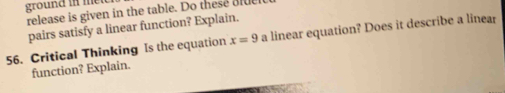 ground in met 
release is given in the table. Do these alue 
pairs satisfy a linear function? Explain. 
56. Critical Thinking Is the equation x=9 a linear equation? Does it describe a linear 
function? Explain.