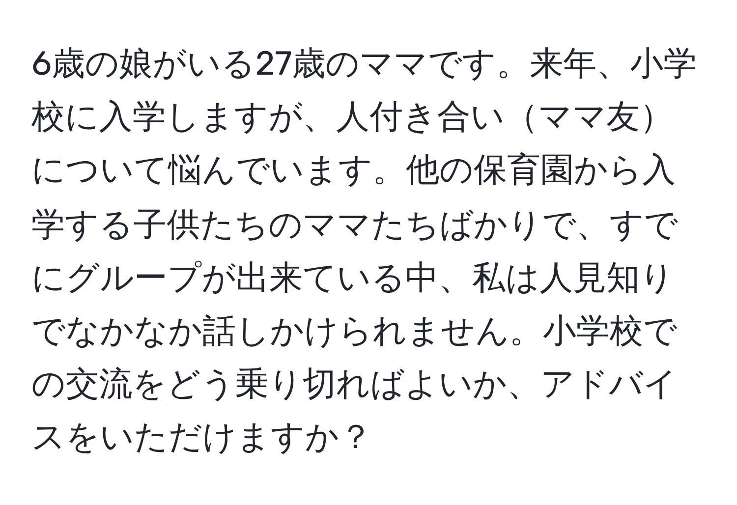 6歳の娘がいる27歳のママです。来年、小学校に入学しますが、人付き合いママ友について悩んでいます。他の保育園から入学する子供たちのママたちばかりで、すでにグループが出来ている中、私は人見知りでなかなか話しかけられません。小学校での交流をどう乗り切ればよいか、アドバイスをいただけますか？