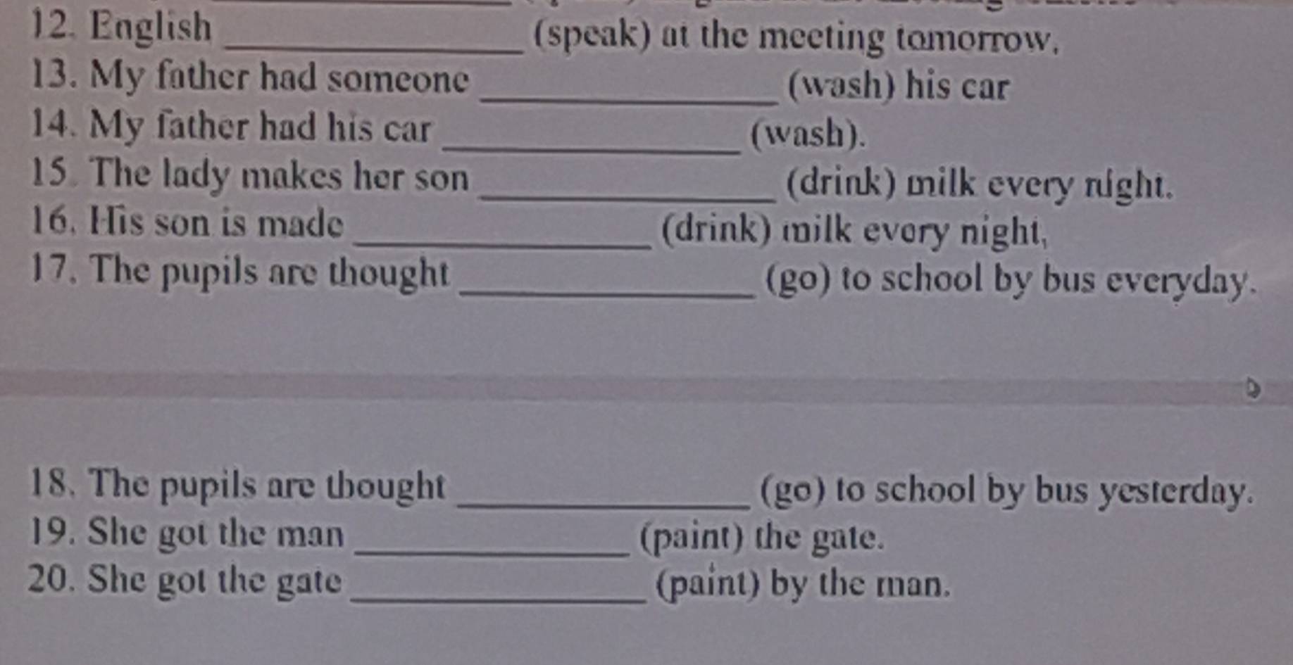 English _(speak) at the meeting tomorrow. 
13. My father had someone 
_(wash) his car 
14. My father had his car _(wash). 
15. The lady makes her son _(drink) milk every night. 
16. His son is made _(drink) milk every night, 
17. The pupils are thought _(go) to school by bus everyday. 
18. The pupils are tbought _(go) to school by bus yesterday. 
19. She got the man _(paint) the gate. 
20. She got the gate _(paint) by the man.