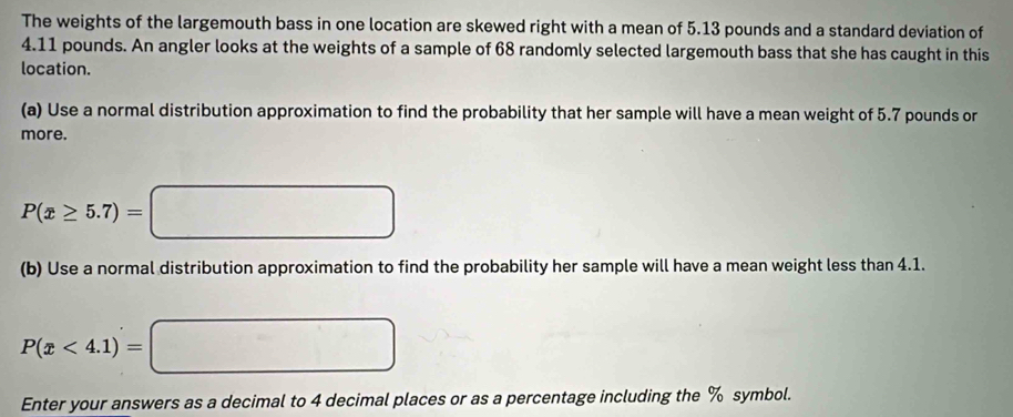 The weights of the largemouth bass in one location are skewed right with a mean of 5.13 pounds and a standard deviation of
4.11 pounds. An angler looks at the weights of a sample of 68 randomly selected largemouth bass that she has caught in this 
location. 
(a) Use a normal distribution approximation to find the probability that her sample will have a mean weight of 5.7 pounds or 
more.
P(x≥ 5.7)=□
(b) Use a normal distribution approximation to find the probability her sample will have a mean weight less than 4.1.
P(x<4.1)=□
Enter your answers as a decimal to 4 decimal places or as a percentage including the % symbol.