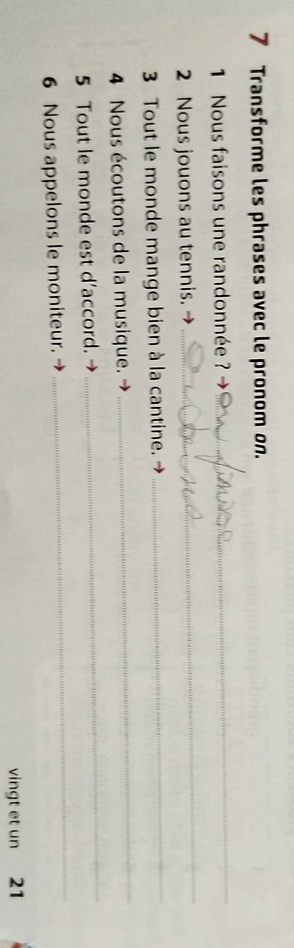 Transforme les phrases avec le pronom on. 
1 Nous faisons une randonnée ?_ 
2 Nous jouons au tennis. 
_ 
3 Tout le monde mange bien à la cantine. 
_ 
4 Nous écoutons de la musique. 
_ 
5 Tout le monde est d’accord. 
_ 
6 Nous appelons le moniteur. 
_ 
vingt et un 21