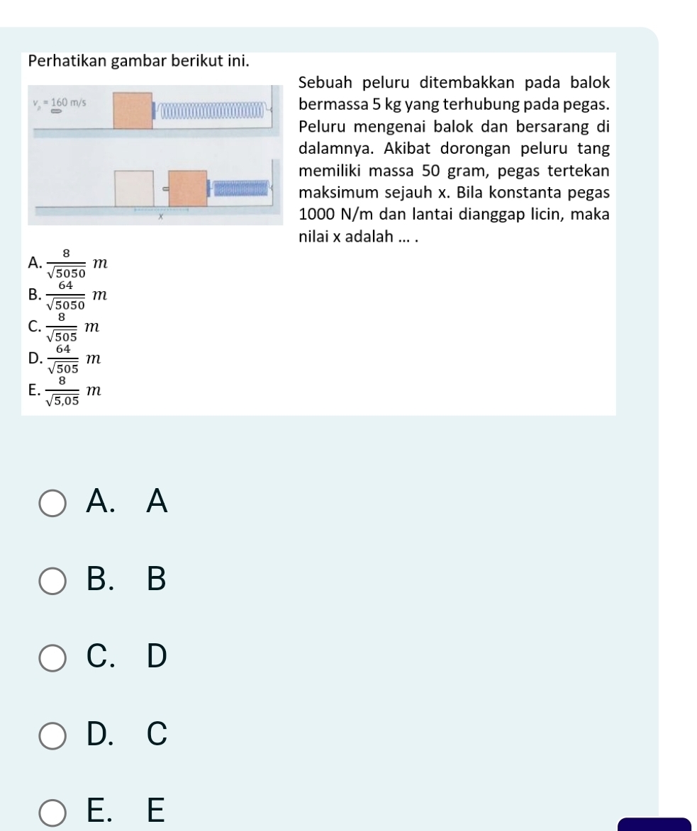 Perhatikan gambar berikut ini.
Sebuah peluru ditembakkan pada balok
bermassa 5 kg yang terhubung pada pegas.
Peluru mengenai balok dan bersarang di
dalamnya. Akibat dorongan peluru tang
memiliki massa 50 gram, pegas tertekan
maksimum sejauh x. Bila konstanta pegas
1000 N/m dan lantai dianggap licin, maka
nilai x adalah ... .
A.  8/sqrt(5050) m
B.  64/sqrt(5050) m
C.  8/sqrt(505) m
D.  64/sqrt(505) m
E.  8/sqrt(5,05) m
A. A
B. B
C. D
D. C
E. E