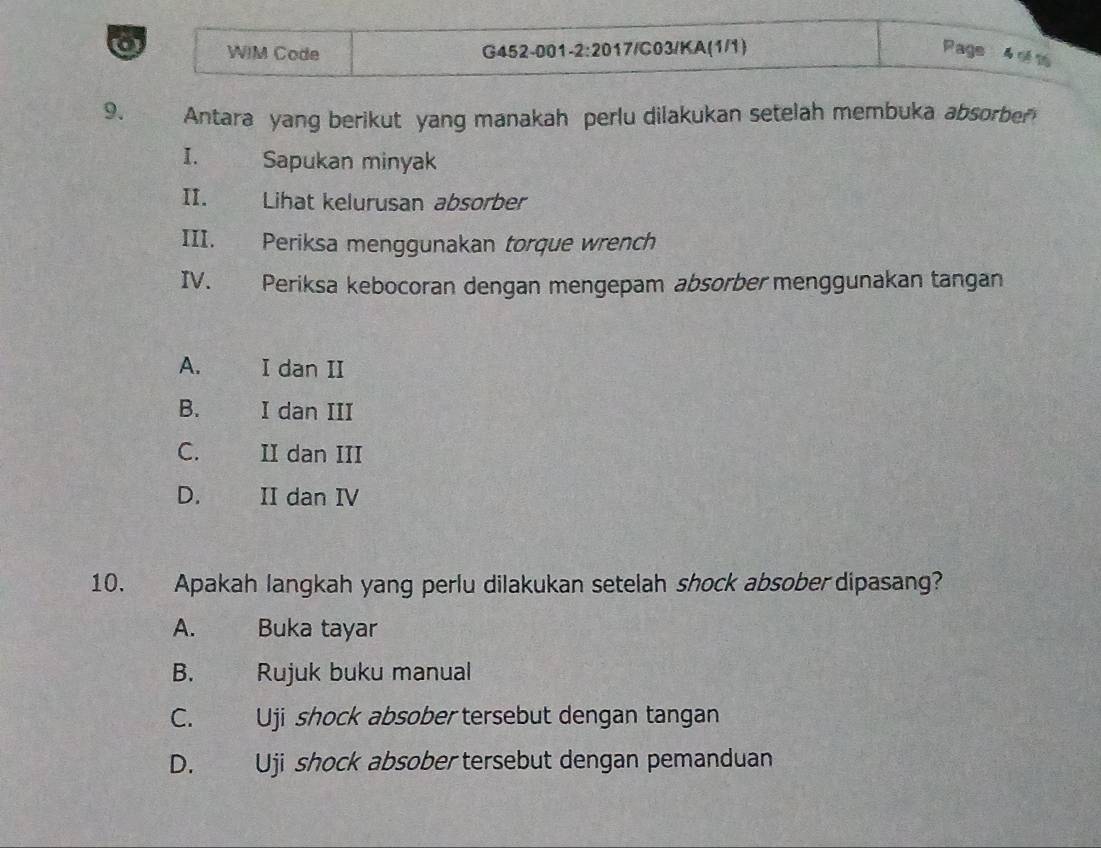 a WIM Code G452-001-2:2017/C03/KA(1/1) Page 4 ré 16
9. Antara yang berikut yang manakah perlu dilakukan setelah membuka absorber
I. Sapukan minyak
II. Lihat kelurusan absorber
III. Periksa menggunakan torque wrench
IV. Periksa kebocoran dengan mengepam absorber menggunakan tangan
A. I dan II
B. I dan III
C. II dan III
D. II dan IV
10. Apakah langkah yang perlu dilakukan setelah shock absober dipasang?
A. _ Buka tayar
B. Rujuk buku manual
C. Uji shock absober tersebut dengan tangan
D. Uji shock absober tersebut dengan pemanduan