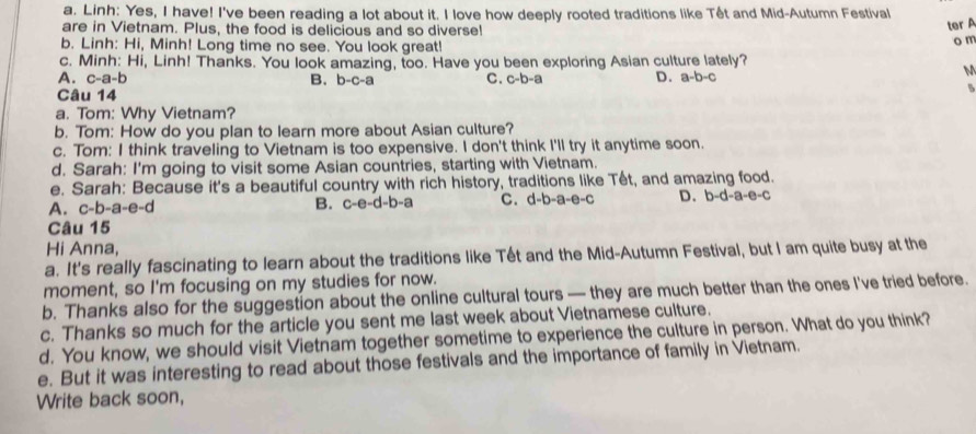 Linh: Yes, I have! I've been reading a lot about it. I love how deeply rooted traditions like Têt and Mid-Autumn Festival
are in Vietnam. Plus, the food is delicious and so diverse!
ter 
b. Linh: Hi, Minh! Long time no see. You look great! o m
c. Minh: Hi, Linh! Thanks. You look amazing, too. Have you been exploring Asian culture lately?
A. c-a-b B. D= c-a C. c-b-a D. a-b-c
M
Câu 14
5
a. Tom: Why Vietnam?
b. Tom: How do you plan to learn more about Asian culture?
c. Tom: I think traveling to Vietnam is too expensive. I don't think I'll try it anytime soon.
d. Sarah: I'm going to visit some Asian countries, starting with Vietnam.
e. Sarah: Because it's a beautiful country with rich history, traditions like Tết, and amazing food.
A. c-b-a-e-d B. c-e-d-b-a C. d-b-a-e-c D. b-d-a-e-c
Câu 15
Hi Anna,
a. It's really fascinating to learn about the traditions like Tết and the Mid-Autumn Festival, but I am quite busy at the
moment, so I'm focusing on my studies for now.
b. Thanks also for the suggestion about the online cultural tours — they are much better than the ones I've tried before.
c. Thanks so much for the article you sent me last week about Vietnamese culture.
d. You know, we should visit Vietnam together sometime to experience the culture in person. What do you think?
e. But it was interesting to read about those festivals and the importance of family in Vietnam.
Write back soon,