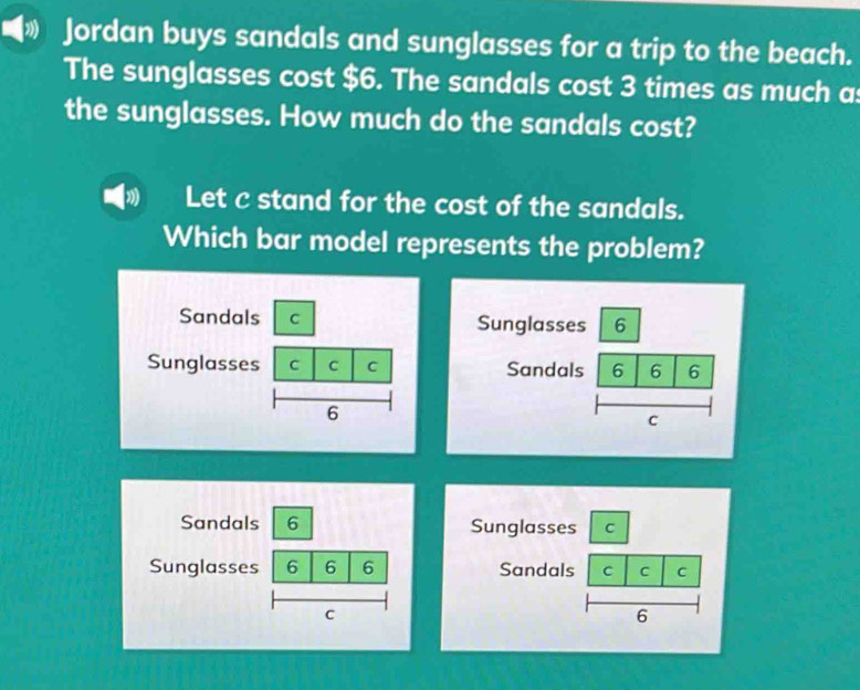 » Jordan buys sandals and sunglasses for a trip to the beach. 
The sunglasses cost $6. The sandals cost 3 times as much a 
the sunglasses. How much do the sandals cost? 
Let c stand for the cost of the sandals. 
Which bar model represents the problem? 
Sandals C Sunglasses 6 
Sunglasses C C C Sandals 6 6 6 
6 
C 
Sandals 6 Sunglasses C 
Sunglasses 6 6 6 Sandals C C C 
C 
6