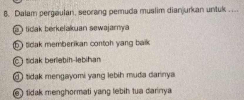 Dalam pergaulan, seorang pemuda muslim dianjurkan untuk ....
a ) tidak berkelakuan sewajarnya
b ) tidak memberikan contoh yang baik
c)tidak berlebih-lebihan
d tidak mengayomi yang lebih muda darinya
e) tidak menghormati yang lebih tua darinya