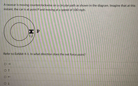 A racecar is moving counterclockwise on a circular path as shown in the diagram. Imagine that at this
instant, the car is at point P and moving at a speed of 100 mph.
Refer to Exhibit 4-1. In what direction does the net force point?
↑
←
↓