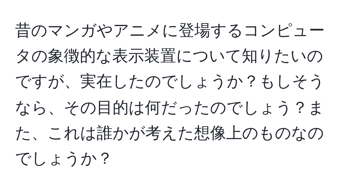 昔のマンガやアニメに登場するコンピュータの象徴的な表示装置について知りたいのですが、実在したのでしょうか？もしそうなら、その目的は何だったのでしょう？また、これは誰かが考えた想像上のものなのでしょうか？