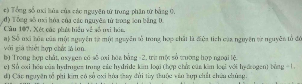 c) Tổng số oxi hóa của các nguyên tử trong phân tử bằng 0.
d) Tổng số oxi hóa của các nguyên từ trong ion bằng 0.
Câu 107. Xét các phát biểu về số oxi hóa.
a) Số oxi hóa của một nguyên tử một nguyên tố trong hợp chất là điện tích của nguyên từ nguyên tố đó
với giả thiết hợp chất là ion.
b) Trong hợp chất, oxygen có số oxi hóa bằng -2, trừ một số trường hợp ngoại lệ.
c) Số oxi hóa của hydrogen trong các hydride kim loại (hợp chất của kim loại với hydrogen) bằng +1.
d) Các nguyên tố phi kim có số oxi hóa thay đổi tùy thuộc vào hợp chất chứa chúng.