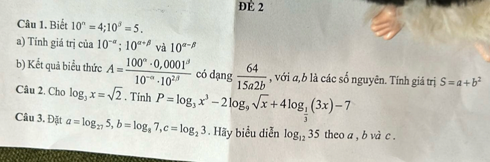 đÉ 2 
Câu 1. Biết 10^(alpha)=4; 10^(beta)=5. 
a) Tính giá trị cia10^(-alpha); 10^(alpha +beta) và 10^(alpha -beta)
b) Kết quả biểu thức A= (100^(alpha)· 0,0001^(beta))/10^(-alpha)· 10^(2beta)  có dạng  64/15a2b  , với a, b là các số nguyên. Tính giá trị S=a+b^2
Câu 2. Cho log _3x=sqrt(2). TinhP=log _3x^3-2log _9sqrt(x)+4log _ 1/3 (3x)-7
Câu 3. Đặt a=log _275, b=log _87, c=log _23. Hãy biểu diễn log _1235 theo a , b và c.