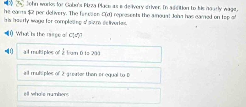 John works for Gabe's Pizza Place as a delivery driver. In addition to his hourly wage,
he earns $2 per delivery. The function C(d) represents the amount John has earned on top of
his hourly wage for completing d pizza deliveries.
What is the range of C(d) ?
D) all multiples of overset ,2 from 0 to 200
all multiples of 2 greater than or equal to 0
all whole numbers