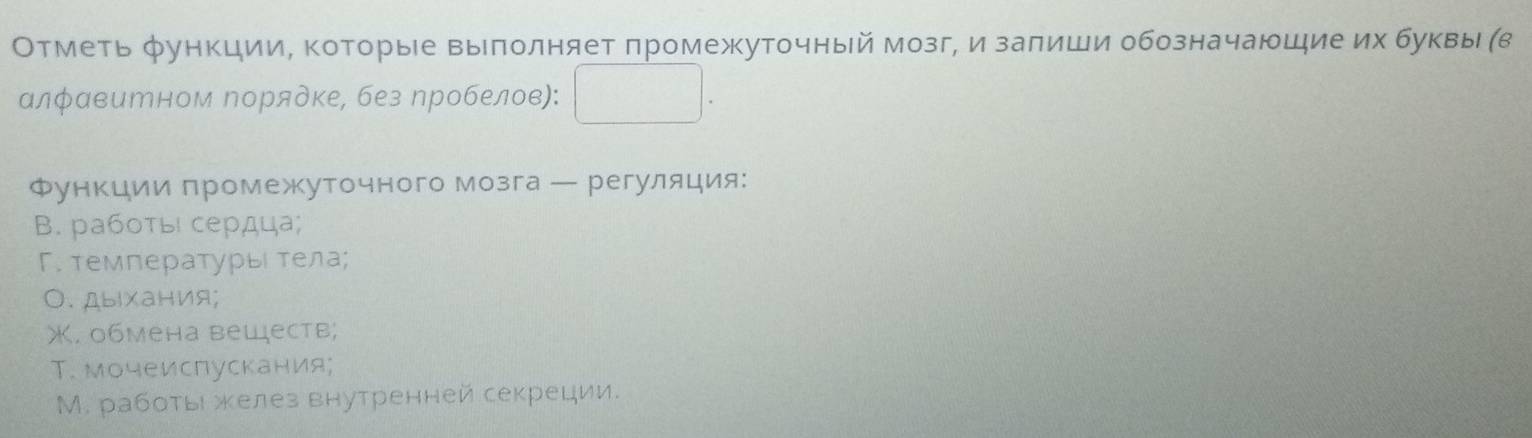 Отметь функции, которыее выπолняет πромежуточный мозг, и заπиши обозначаюшие их буквы (в 
алφавитном Νорядке, без пробелов): 
Функции πромежкуточного мозга ← регуляция: 
B. работы сердца; 
Γ. температурыι тела; 
0. дыαания; 
X. обмена веществ; 
Т. мочеиспускания; 
М. работьι желез внутренней секреции.