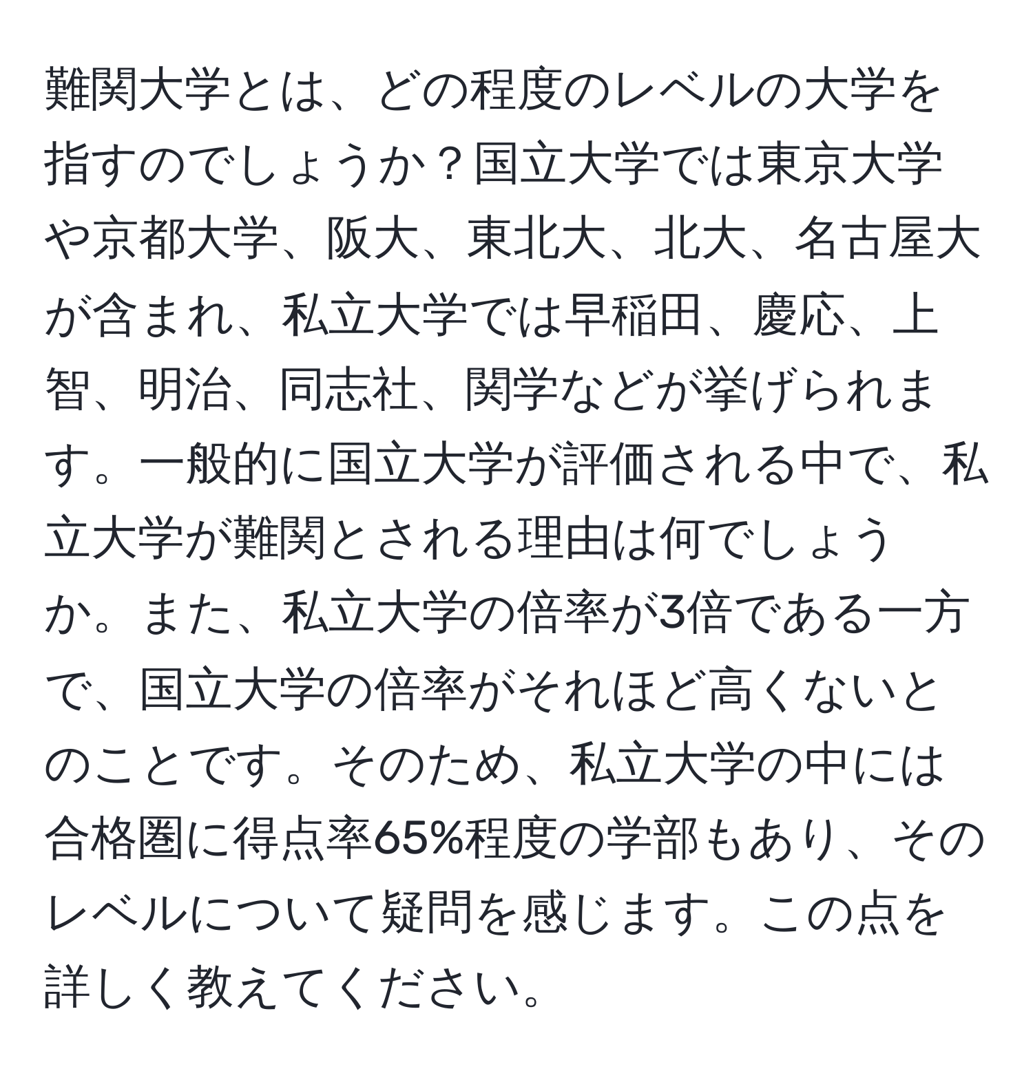 難関大学とは、どの程度のレベルの大学を指すのでしょうか？国立大学では東京大学や京都大学、阪大、東北大、北大、名古屋大が含まれ、私立大学では早稲田、慶応、上智、明治、同志社、関学などが挙げられます。一般的に国立大学が評価される中で、私立大学が難関とされる理由は何でしょうか。また、私立大学の倍率が3倍である一方で、国立大学の倍率がそれほど高くないとのことです。そのため、私立大学の中には合格圏に得点率65%程度の学部もあり、そのレベルについて疑問を感じます。この点を詳しく教えてください。