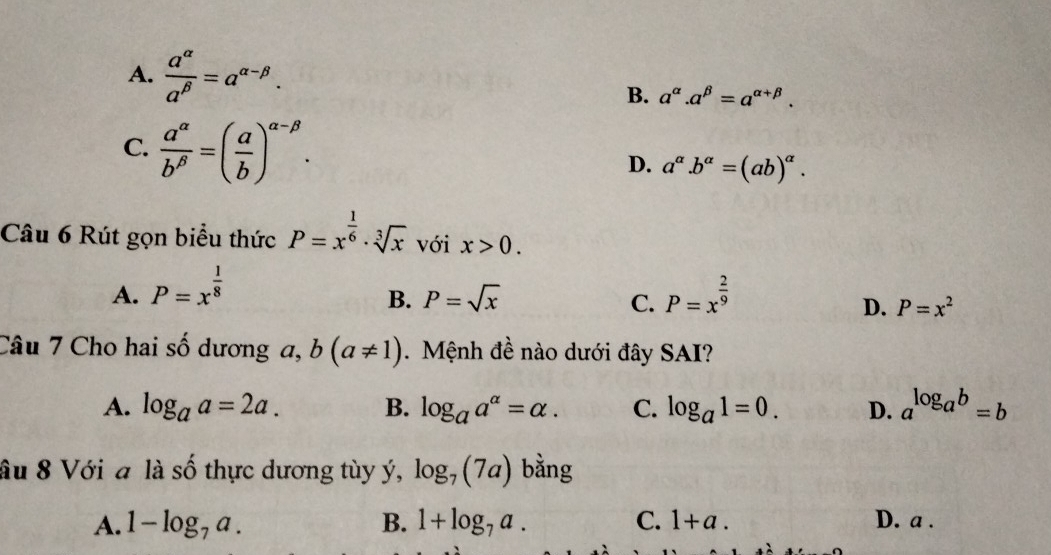 A.  a^(alpha)/a^(beta) =a^(alpha -beta). a^(alpha).a^(beta)=a^(alpha +beta). 
B.
C.  a^(alpha)/b^(beta) =( a/b )^alpha -beta .
D. a^(alpha).b^(alpha)=(ab)^alpha . 
Câu 6 Rút gọn biểu thức P=x^(frac 1)6· sqrt[3](x) với x>0.
A. P=x^(frac 1)8 P=x^(frac 2)9
B. P=sqrt(x) C. D. P=x^2
Câu 7 Cho hai số dương a, b(a!= 1) Mệnh đề nào dưới đây SAI?
A. log _aa=2a. B. log _aa^(alpha)=alpha. C. log _a1=0. D. a^(log _a)b=b
ầu 8 Với a là số thực dương tùy ý, log _7(7a) bằng
A. 1-log _7a. B. 1+log _7a. C. 1+a. D. a.