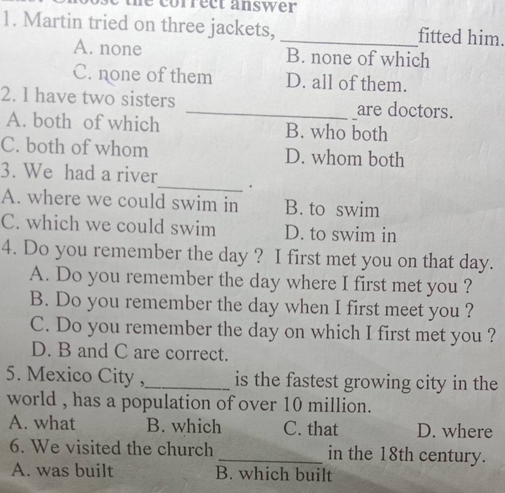 the correct answer 
1. Martin tried on three jackets, _fitted him.
A. none B. none of which
C. none of them D. all of them.
2. l have two sisters __are doctors.
A. both of which B. who both
C. both of whom D. whom both
3. We had a river
_.
A. where we could swim in B. to swim
C. which we could swim D. to swim in
4. Do you remember the day ? I first met you on that day.
A. Do you remember the day where I first met you ?
B. Do you remember the day when I first meet you ?
C. Do you remember the day on which I first met you ?
D. B and C are correct.
5. Mexico City ,_ is the fastest growing city in the
world , has a population of over 10 million.
A. what B. which C. that D. where
6. We visited the church _in the 18th century.
A. was built B. which built