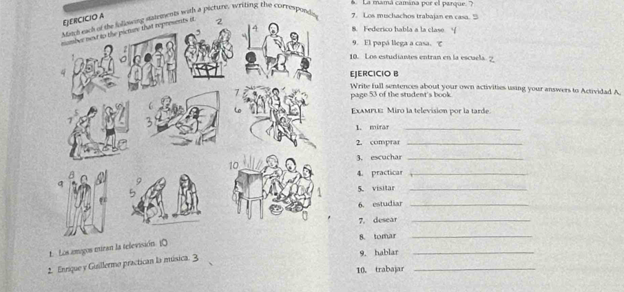 La mamá camina por el parque. ? 
Match each of the following statements with a picture, writing the correspondis7. Los muchachos trabajan en casa. 9 
8. Federico habla a la clase Y 
9. El papá llega a casa、 て 
10. Los estudiantes entran en la escuela 
EJERCICIO B 
Write full sentences about your own activities using your answers to Actividad A. 
page 53 of the student's book 
ExamPLe: Miro la television por la tarde. 
1. mirar_ 
2. comprar_ 
3. escuchar_ 
4. practicar_ 
5. visitar_ 
6. estudiar_ 
7. desear 
_ 
8. tomar 
_ 
1 Los amigos miran la televisión (0 
9. hablar_ 
2. Enrique y Guillermo practican la música. 3 
10. trabajar_