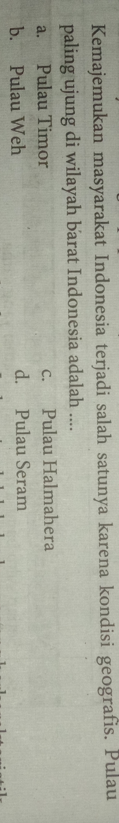 Kemajemukan masyarakat Indonesia terjadi salah satunya karena kondisi geografis. Pulau
paling ujung di wilayah barat Indonesia adalah ....
a. Pulau Timor c. Pulau Halmahera
b. Pulau Weh d. Pulau Seram