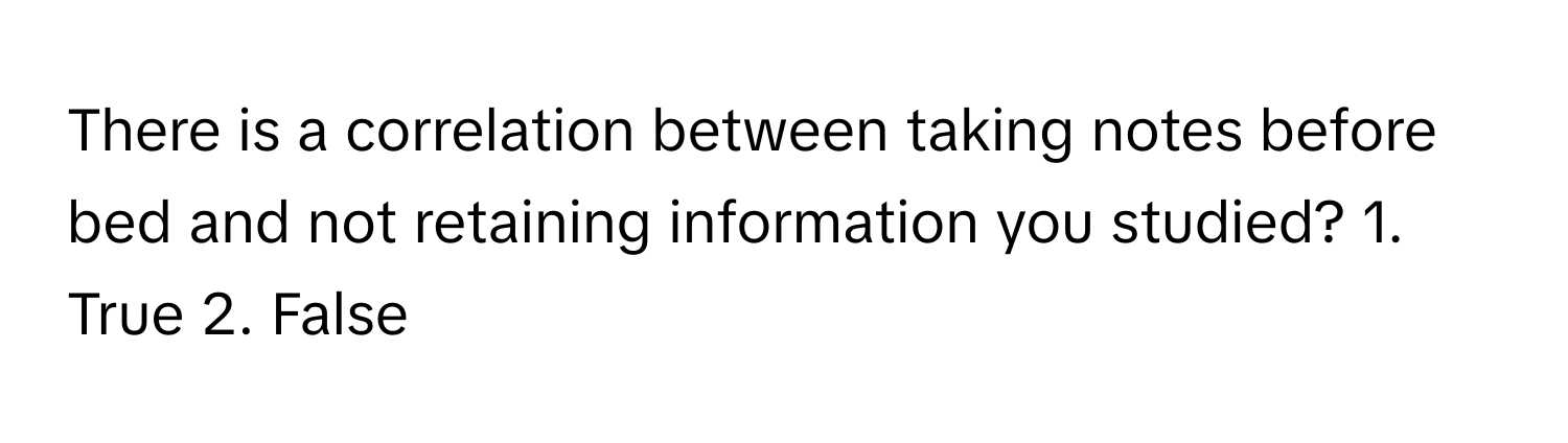 There is a correlation between taking notes before bed and not retaining information you studied? 1. True 2. False