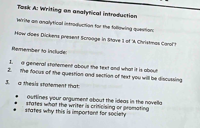 Task A: Writing an analytical introduction
Write an analytical introduction for the following question:
How does Dickens present Scrooge in Stave 1 of ‘A Christmas Carol’?
Remember to include:
1. a general statement about the text and what it is about
2. the focus of the question and section of text you will be discussing
3. a thesis statement that:
outlines your argument about the ideas in the novella
states what the writer is criticising or promoting
states why this is important for society