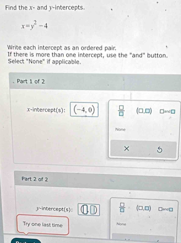 Find the x - and y-intercepts.
x=y^2-4
Write each intercept as an ordered pair.
If there is more than one intercept, use the "and" button.
Select "None" if applicable.
Part 1 of 2
x-intercept(s): (-4,0)  □ /□   (□ ,□ ) and[
None
×
Part 2 of 2
y-intercept(s): a D  □ /□   (□ ,□ ) □and□
Try one last time
None